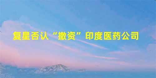 复星否认“撤资”印度医药公司 复星否认“撤资”印度医药公司