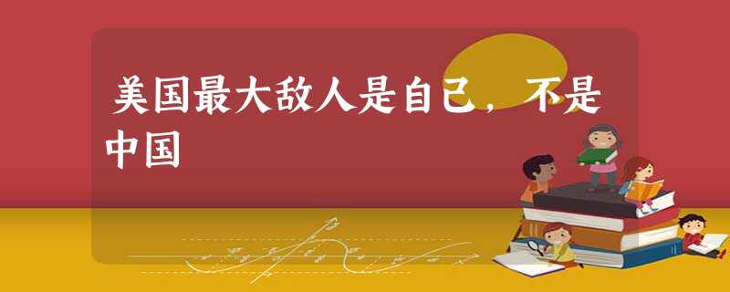 美国最大敌人是自己,不是中国 美国最大敌人是自己,不是中国
