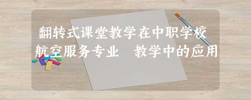 翻转式课堂教学在中职学校航空服务专业 教学中的应用 翻转式课堂教学在中职学校航空服务专业 教学中的应用
