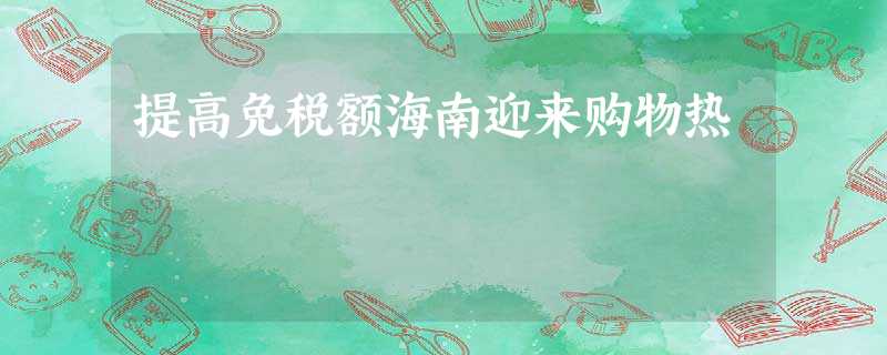 提高免税额海南迎来购物热 提高免税额海南迎来购物热