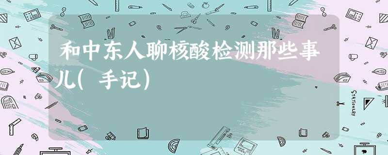 和中东人聊核酸检测那些事儿(手记) 和中东人聊核酸检测那些事儿(手记)