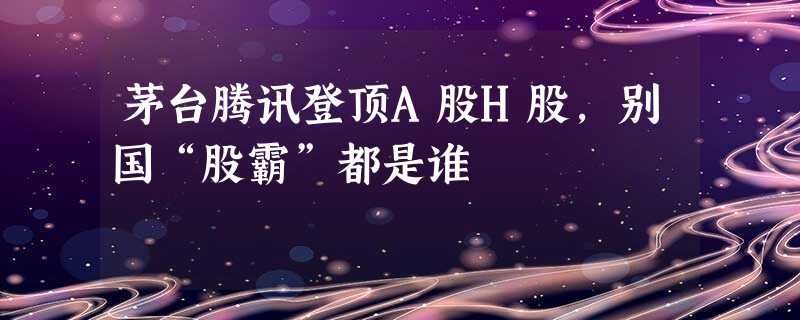 茅台腾讯登顶A股H股,别国“股霸”都是谁 茅台腾讯登顶A股H股,别国“股霸”都是谁