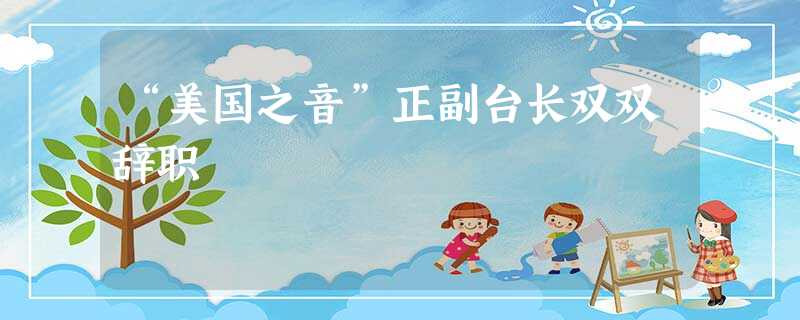 “美国之音”正副台长双双辞职 “美国之音”正副台长双双辞职