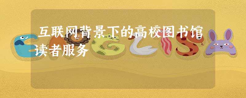 互联网背景下的高校图书馆读者服务 互联网背景下的高校图书馆读者服务