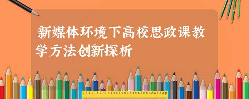 新媒体环境下高校思政课教学方法创新探析 新媒体环境下高校思政课教学方法创新探析