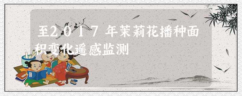 至2017年茉莉花播种面积变化遥感监测 至2017年茉莉花播种面积变化遥感监测