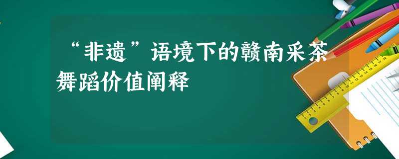 “非遗”语境下的赣南采茶舞蹈价值阐释 “非遗”语境下的赣南采茶舞蹈价值阐释