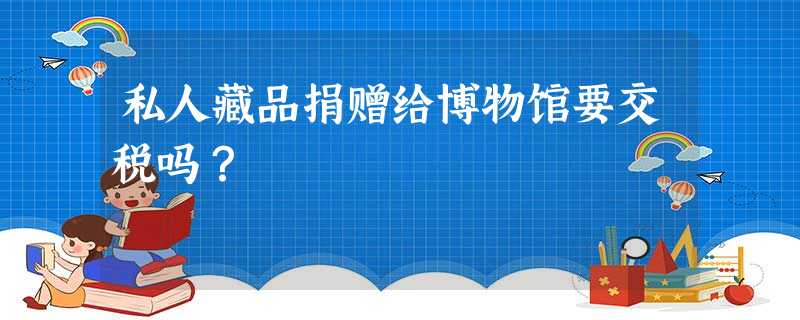 私人藏品捐赠给博物馆要交税吗? 私人藏品捐赠给博物馆要交税吗?