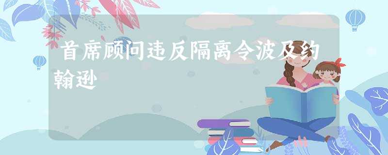首席顾问违反隔离令波及约翰逊 首席顾问违反隔离令波及约翰逊