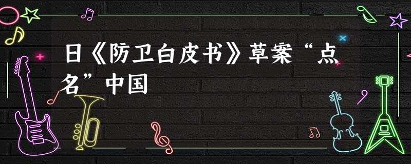 日《防卫白皮书》草案“点名”中国 日《防卫白皮书》草案“点名”中国