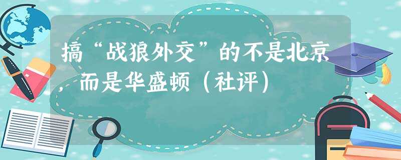 搞“战狼外交”的不是北京,而是华盛顿(社评) 搞“战狼外交”的不是北京,而是华盛顿(社评)