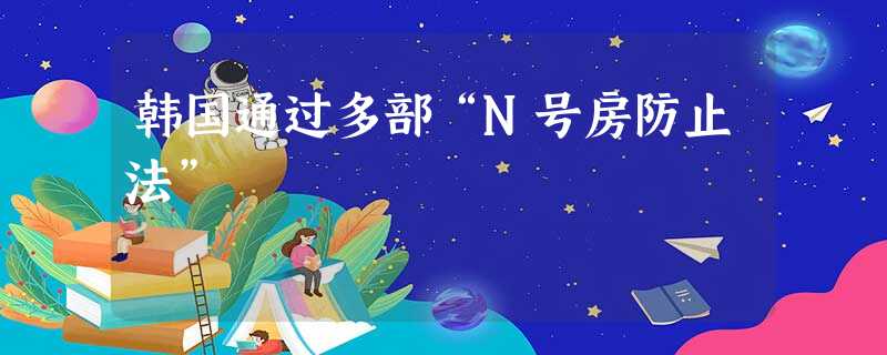 韩国通过多部“N号房防止法” 韩国通过多部“N号房防止法”