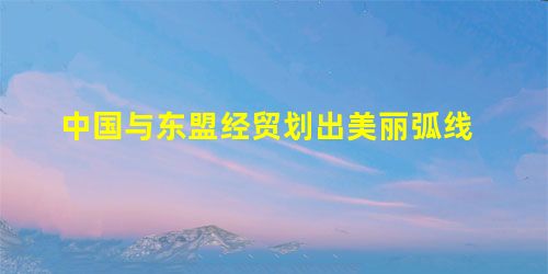 中国与东盟经贸划出美丽弧线 中国与东盟经贸划出美丽弧线