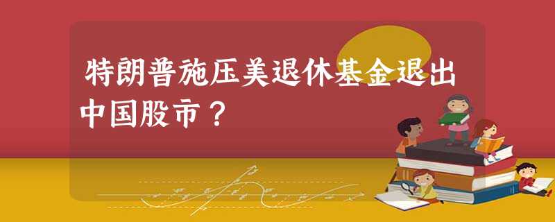 特朗普施压美退休基金退出中国股市? 特朗普施压美退休基金退出中国股市?