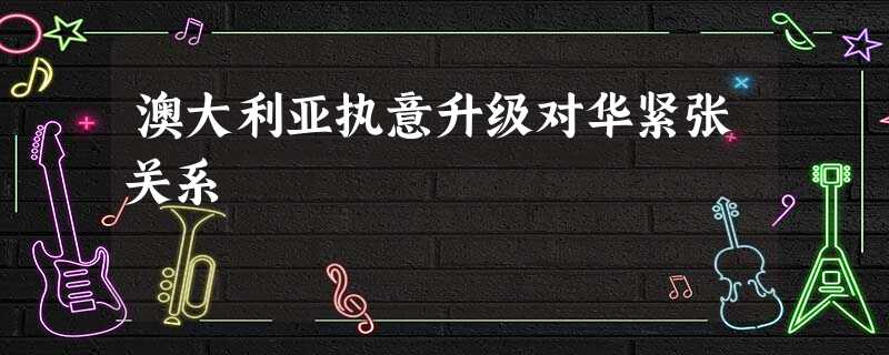 澳大利亚执意升级对华紧张关系 澳大利亚执意升级对华紧张关系