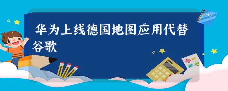 华为上线德国地图应用代替谷歌 华为上线德国地图应用代替谷歌