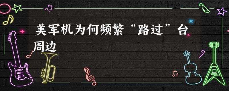 美军机为何频繁“路过”台周边 美军机为何频繁“路过”台周边