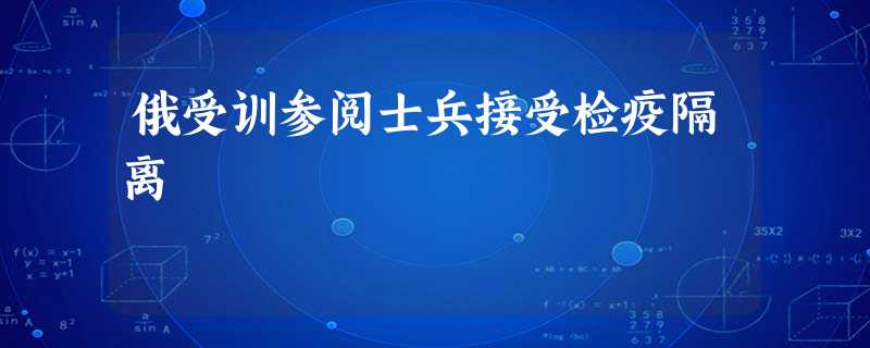 俄受训参阅士兵接受检疫隔离 俄受训参阅士兵接受检疫隔离