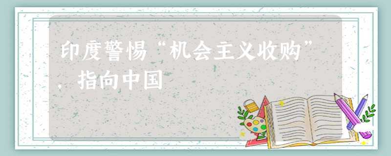 印度警惕“机会主义收购”,指向中国 印度警惕“机会主义收购”,指向中国