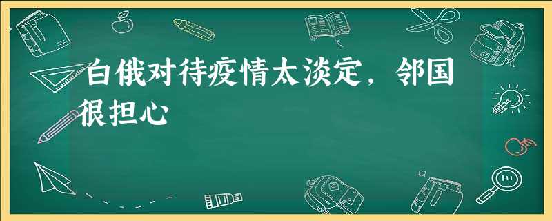 白俄对待疫情太淡定,邻国很担心 白俄对待疫情太淡定,邻国很担心