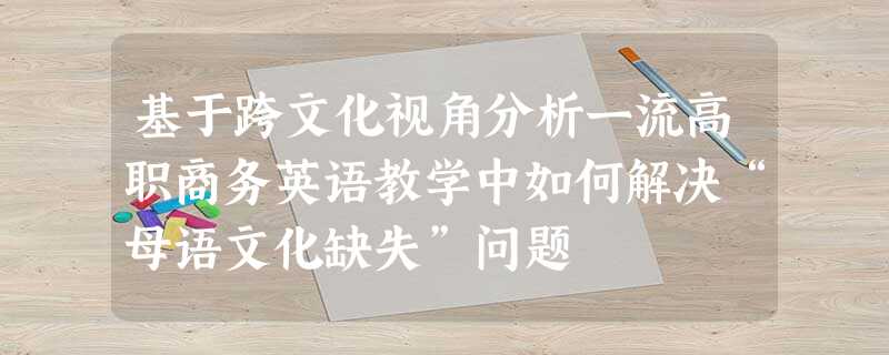 基于跨文化视角分析一流高职商务英语教学中如何解决“母语文化缺失”问题 基于跨文化视角分析一流高职商务英语教学中如何解决“母语文化缺失”问题