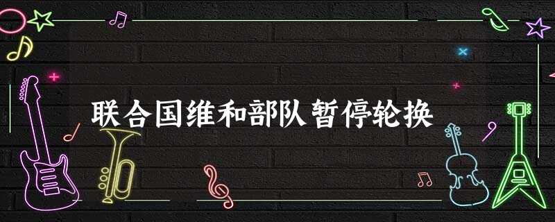 联合国维和部队暂停轮换 联合国维和部队暂停轮换