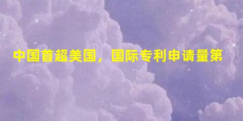 中国首超美国,国际专利申请量第一 中国首超美国,国际专利申请量第一