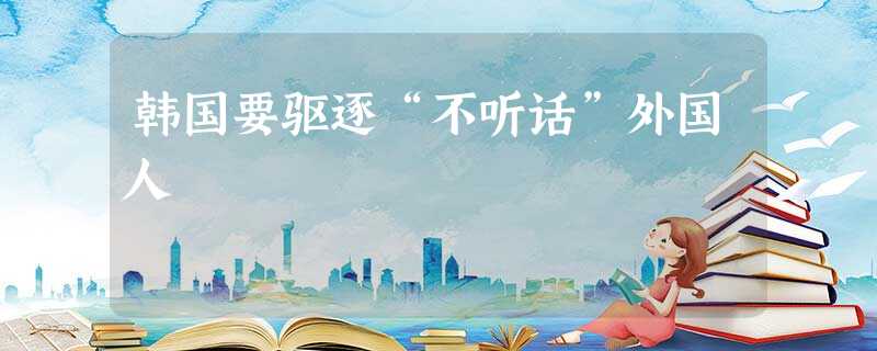 韩国要驱逐“不听话”外国人 韩国要驱逐“不听话”外国人
