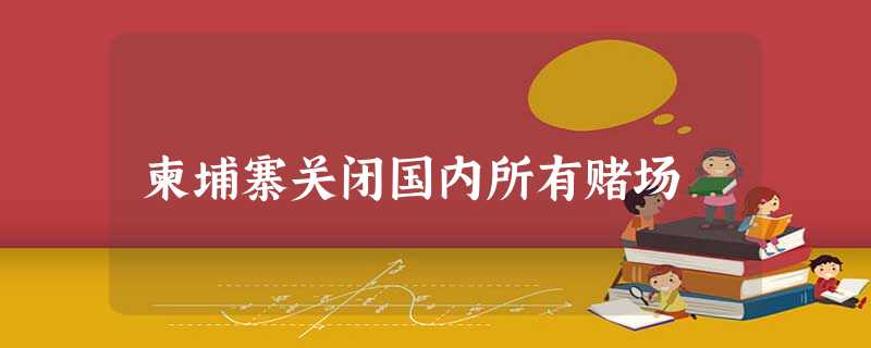 柬埔寨关闭国内所有赌场 柬埔寨关闭国内所有赌场