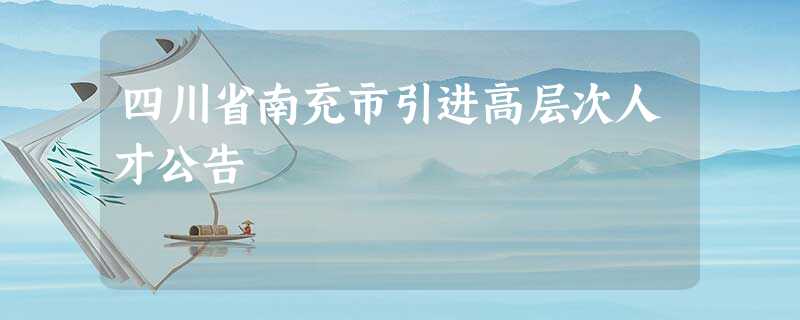 四川省南充市引进高层次人才公告 四川省南充市引进高层次人才公告