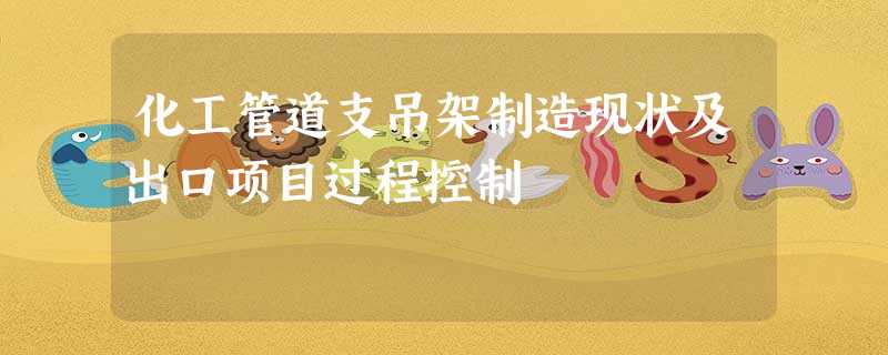 化工管道支吊架制造现状及出口项目过程控制 化工管道支吊架制造现状及出口项目过程控制