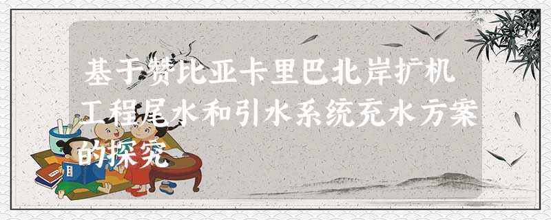 基于赞比亚卡里巴北岸扩机工程尾水和引水系统充水方案的探究 基于赞比亚卡里巴北岸扩机工程尾水和引水系统充水方案的探究