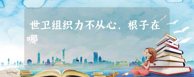 世卫组织力不从心,根子在哪 世卫组织力不从心,根子在哪
