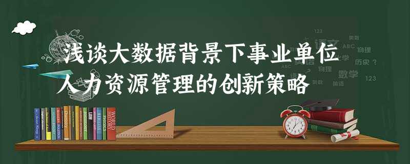 浅谈大数据背景下事业单位人力资源管理的创新策略 浅谈大数据背景下事业单位人力资源管理的创新策略