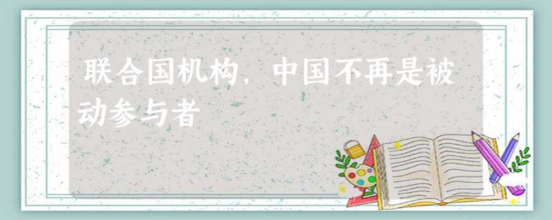 联合国机构,中国不再是被动参与者 联合国机构,中国不再是被动参与者