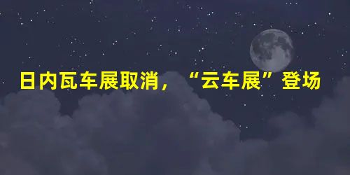 日内瓦车展取消,“云车展”登场 日内瓦车展取消,“云车展”登场