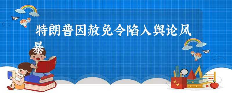特朗普因赦免令陷入舆论风暴 特朗普因赦免令陷入舆论风暴