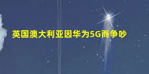 英国澳大利亚因华为5G而争吵 英国澳大利亚因华为5G而争吵