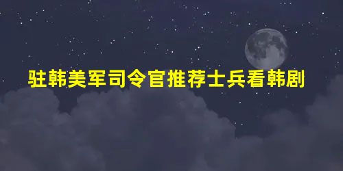 驻韩美军司令官推荐士兵看韩剧 驻韩美军司令官推荐士兵看韩剧