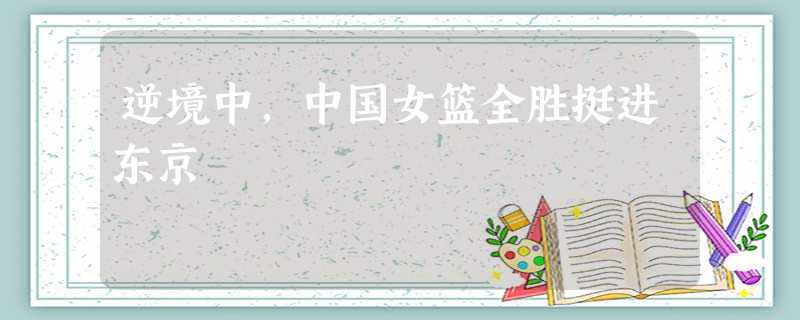 逆境中,中国女篮全胜挺进东京 逆境中,中国女篮全胜挺进东京