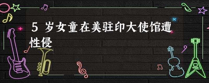 5岁女童在美驻印大使馆遭性侵 5岁女童在美驻印大使馆遭性侵