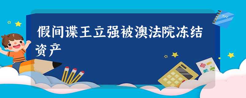 假间谍王立强被澳法院冻结资产 假间谍王立强被澳法院冻结资产