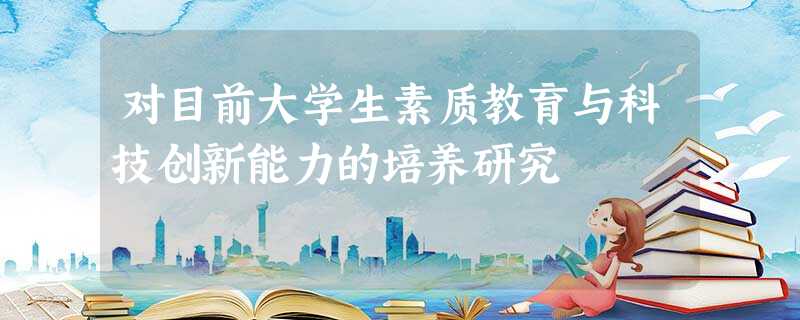 对目前大学生素质教育与科技创新能力的培养研究 对目前大学生素质教育与科技创新能力的培养研究