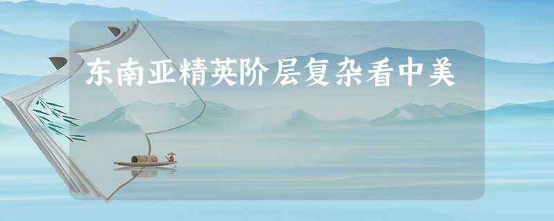 东南亚精英阶层复杂看中美 东南亚精英阶层复杂看中美