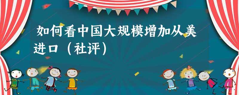 如何看中国大规模增加从美进口(社评) 如何看中国大规模增加从美进口(社评)