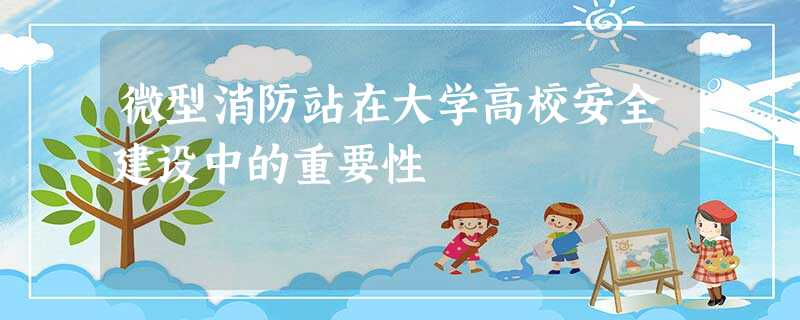 微型消防站在大学高校安全建设中的重要性 微型消防站在大学高校安全建设中的重要性
