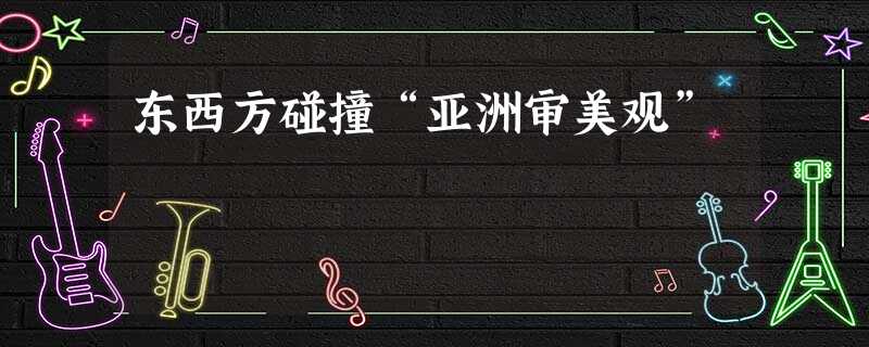 东西方碰撞“亚洲审美观” 东西方碰撞“亚洲审美观”