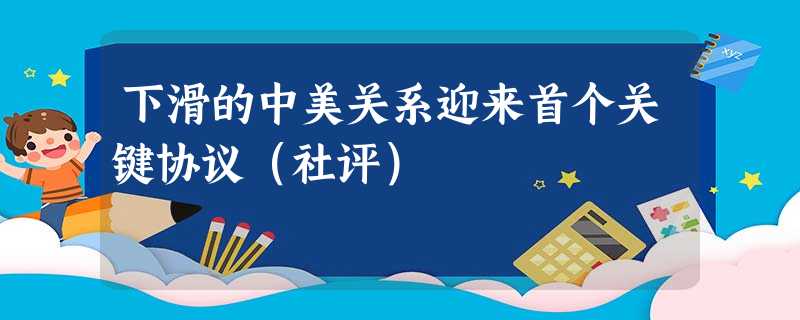 下滑的中美关系迎来首个关键协议(社评) 下滑的中美关系迎来首个关键协议(社评)