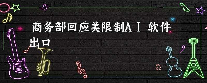 商务部回应美限制AI软件出口 商务部回应美限制AI软件出口