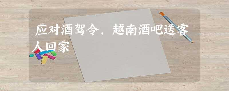 应对酒驾令,越南酒吧送客人回家 应对酒驾令,越南酒吧送客人回家